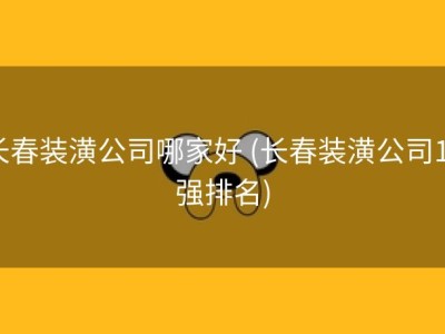 长春装潢公司哪家好 (长春装潢公司10强排名)