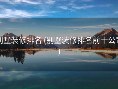 别墅装修排名 (别墅装修排名前十公司)
