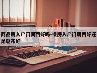 商品房入户门朝西好吗-楼房入户门朝西好还是朝东好
