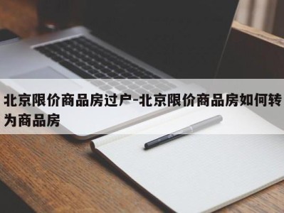 北京限价商品房过户-北京限价商品房如何转为商品房