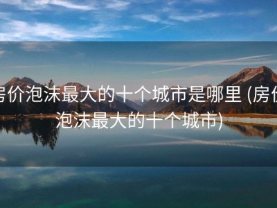 房价泡沫最大的十个城市是哪里 (房价泡沫最大的十个城市)