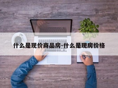 什么是现价商品房-什么是现房价格