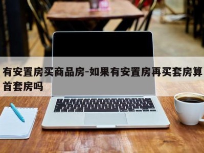 有安置房买商品房-如果有安置房再买套房算首套房吗