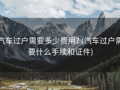 汽车过户需要多少费用? (汽车过户需要什么手续和证件)