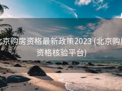 北京购房资格最新政策2023 (北京购房资格核验平台)