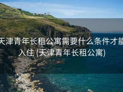 天津青年长租公寓需要什么条件才能入住 (天津青年长租公寓)