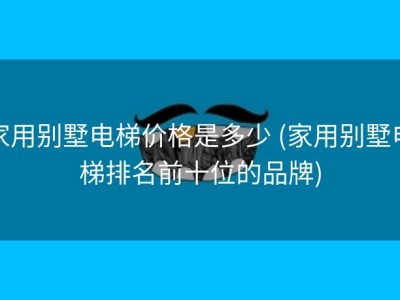 家用别墅电梯价格是多少 (家用别墅电梯排名前十位的品牌)