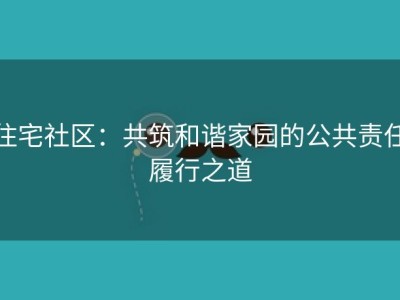 住宅社区：共筑和谐家园的公共责任履行之道