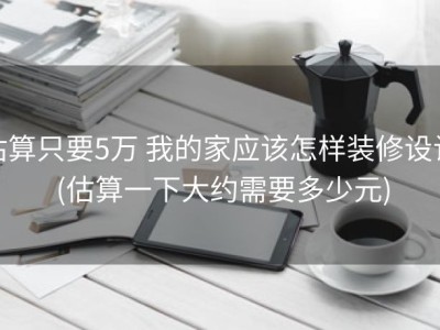 估算只要5万 我的家应该怎样装修设计 (估算一下大约需要多少元)