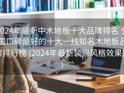 2024年最新中木地板十大品牌排名 全国口碑最好的十大一线知名木地板品牌排行榜 (2024年最新装修风格效果图)