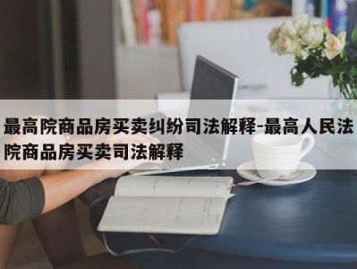 最高院商品房买卖纠纷司法解释-最高人民法院商品房买卖司法解释
