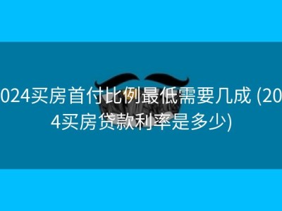 2024买房首付比例最低需要几成 (2024买房贷款利率是多少)