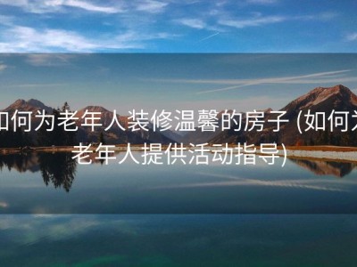如何为老年人装修温馨的房子 (如何为老年人提供活动指导)