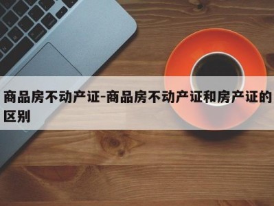 商品房不动产证-商品房不动产证和房产证的区别