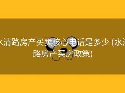 水清路房产买卖核心电话是多少 (水清路房产买房政策)