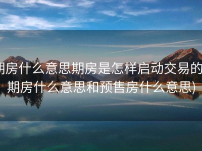 期房什么意思期房是怎样启动交易的 (期房什么意思和预售房什么意思)