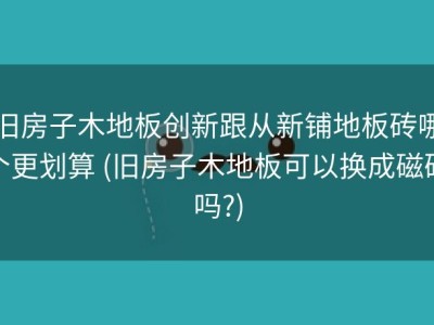 旧房子木地板创新跟从新铺地板砖哪个更划算 (旧房子木地板可以换成磁砖吗?)