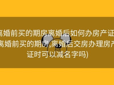 离婚前买的期房离婚后如何办房产证 (离婚前买的期房,离婚后交房办理房产证时可以减名字吗)