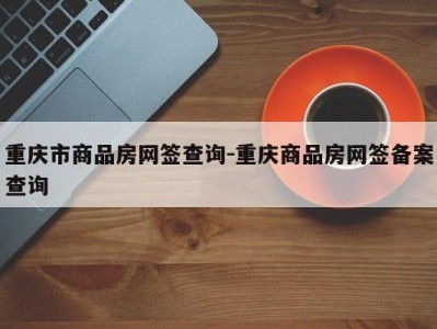 重庆市商品房网签查询-重庆商品房网签备案查询
