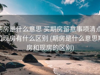 期房是什么意思 买期房留意事项清点 和现房有什么区别 (期房是什么意思期房和现房的区别)
