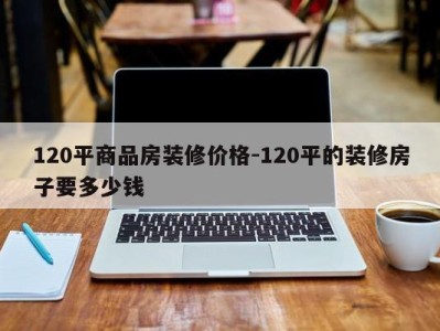 120平商品房装修价格-120平的装修房子要多少钱