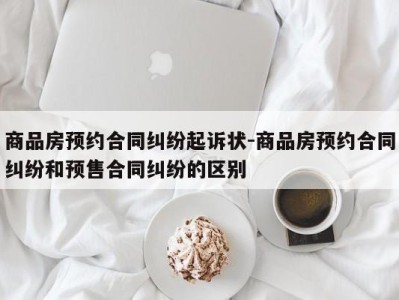 商品房预约合同纠纷起诉状-商品房预约合同纠纷和预售合同纠纷的区别