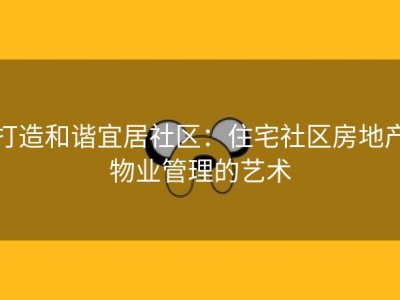 打造和谐宜居社区：住宅社区房地产物业管理的艺术