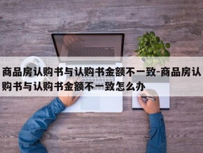 商品房认购书与认购书金额不一致-商品房认购书与认购书金额不一致怎么办