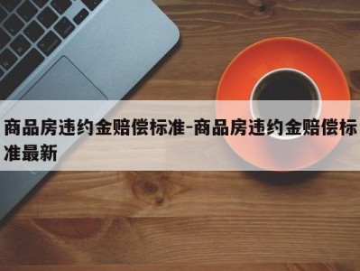商品房违约金赔偿标准-商品房违约金赔偿标准最新