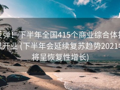 反弹！下半年全国415个商业综合体扎堆开业 (下半年会延续复苏趋势2021年将呈恢复性增长)