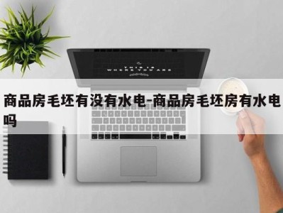 商品房毛坯有没有水电-商品房毛坯房有水电吗