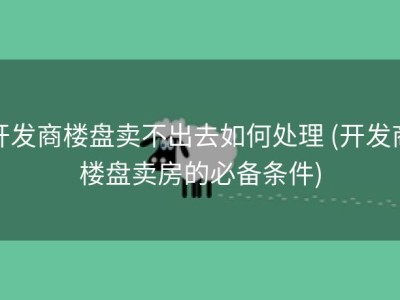 开发商楼盘卖不出去如何处理 (开发商楼盘卖房的必备条件)
