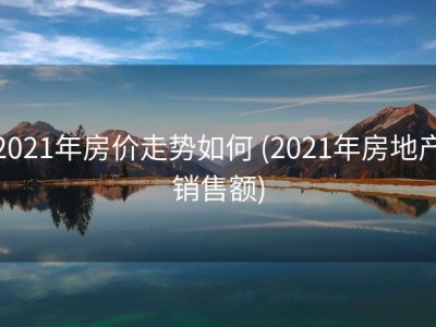 2021年房价走势如何 (2021年房地产销售额)