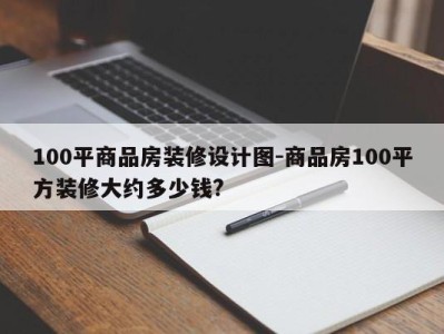 100平商品房装修设计图-商品房100平方装修大约多少钱?