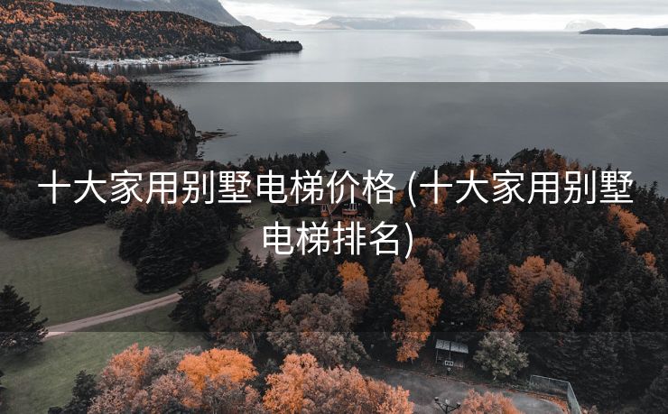 十大家用别墅电梯价格 (十大家用别墅电梯排名)