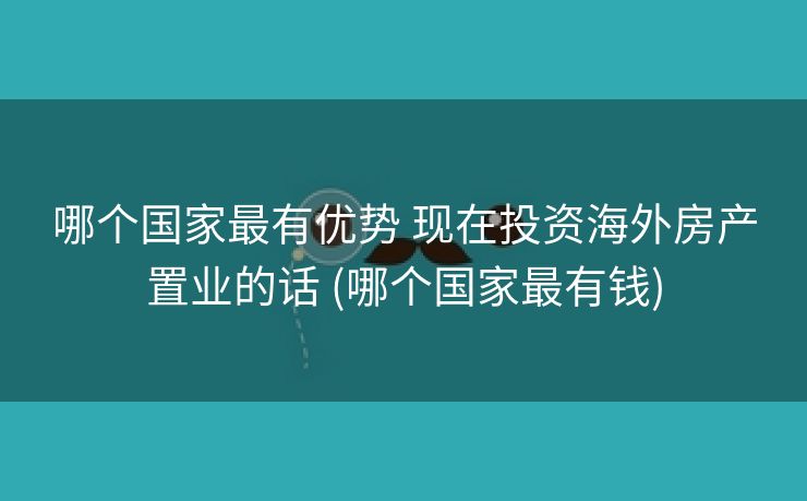 哪个国家最有优势 现在投资海外房产置业的话 (哪个国家最有钱)