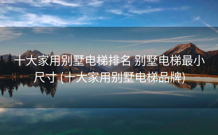十大家用别墅电梯排名 别墅电梯最小尺寸 (十大家用别墅电梯品牌)
