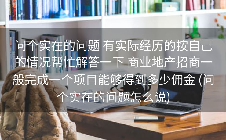 问个实在的问题 有实际经历的按自己的情况帮忙解答一下 商业地产招商一般完成一个项目能够得到多少佣金 (问个实在的问题怎么说)