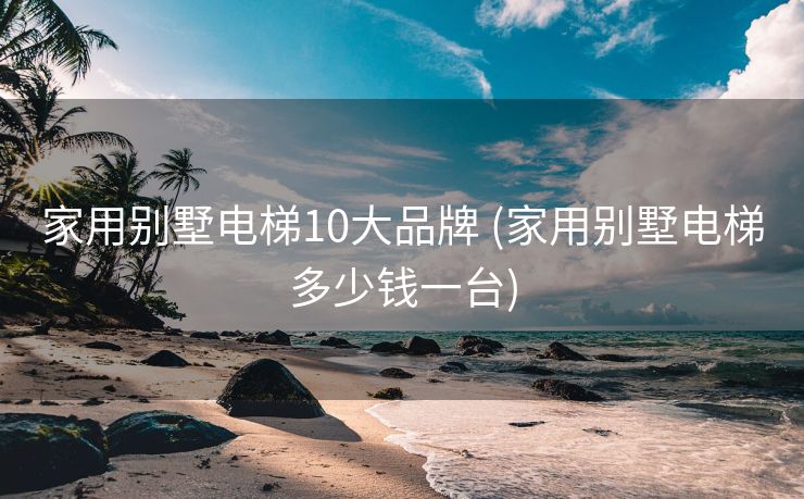 家用别墅电梯10大品牌 (家用别墅电梯多少钱一台)