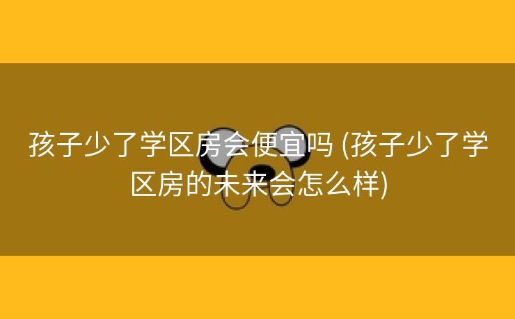 孩子少了学区房会便宜吗 (孩子少了学区房的未来会怎么样)