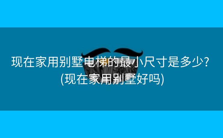 现在家用别墅电梯的最小尺寸是多少? (现在家用别墅好吗)