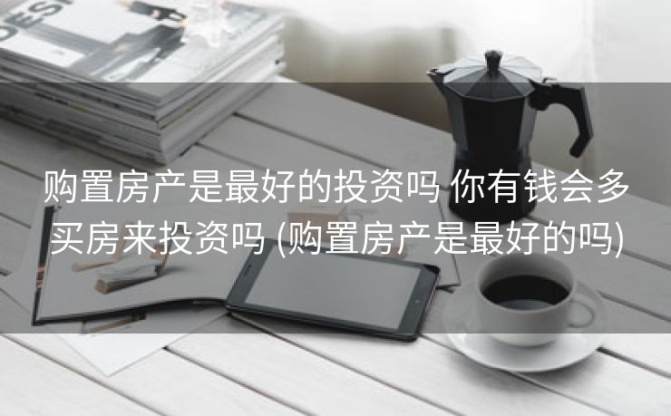 购置房产是最好的投资吗 你有钱会多买房来投资吗 (购置房产是最好的吗)