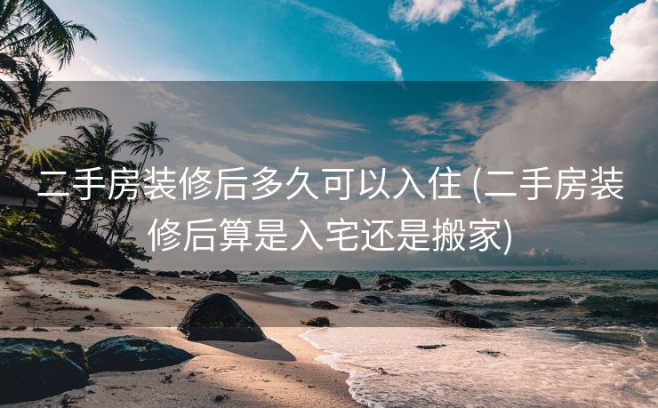 二手房装修后多久可以入住 (二手房装修后算是入宅还是搬家)