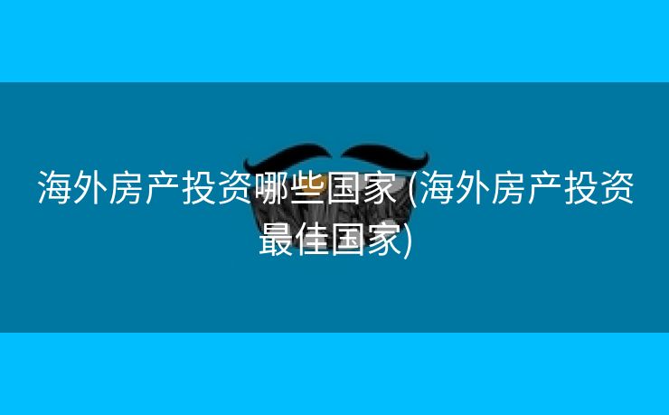 海外房产投资哪些国家 (海外房产投资最佳国家)