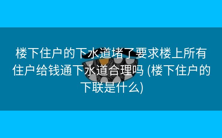 楼下住户的下水道堵了要求楼上所有住户给钱通下水道合理吗 (楼下住户的下联是什么)