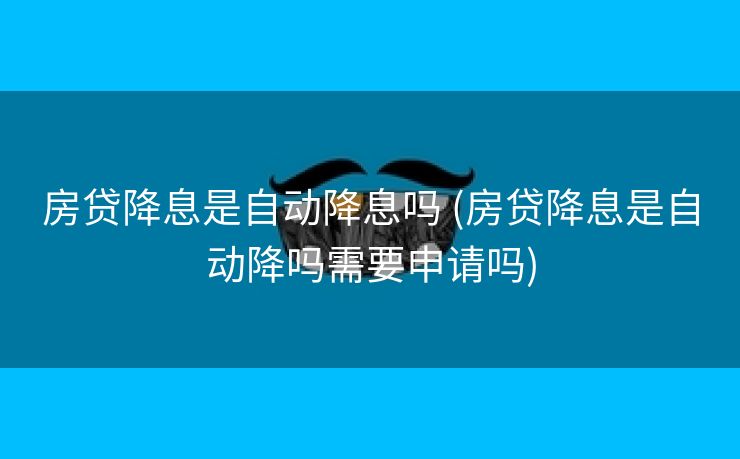 房贷降息是自动降息吗 (房贷降息是自动降吗需要申请吗)