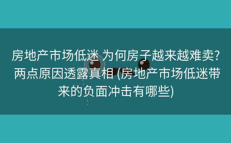 房地产市场低迷 为何房子越来越难卖? 两点原因透露真相 (房地产市场低迷带来的负面冲击有哪些)