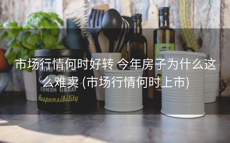 市场行情何时好转 今年房子为什么这么难卖 (市场行情何时上市)