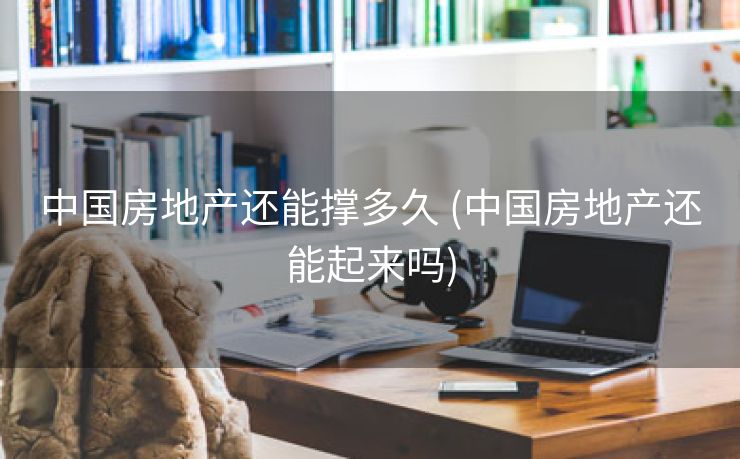 中国房地产还能撑多久 (中国房地产还能起来吗)