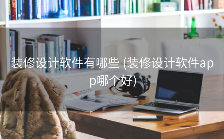 装修设计软件有哪些 (装修设计软件app哪个好)
